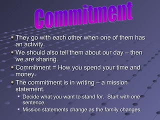 They go with each other when one of them has an activity. We should also tell them about our day – then we are sharing. Commitment = How you spend your time and money. The commitment is in writing – a mission statement.  Decide what you want to stand for.  Start with one sentence. Mission statements change as the family changes. Commitment 