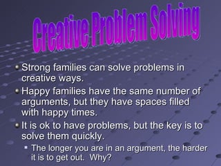 Strong families can solve problems in creative ways. Happy families have the same number of arguments, but they have spaces filled with happy times. It is ok to have problems, but the key is to solve them quickly. The longer you are in an argument, the harder it is to get out.  Why? Creative Problem Solving 