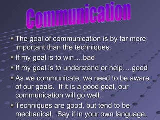 The goal of communication is by far more important than the techniques. If my goal is to win….bad If my goal is to understand or help….good  As we communicate, we need to be aware of our goals.  If it is a good goal, our communication will go well. Techniques are good, but tend to be mechanical.  Say it in your own language. Communication 