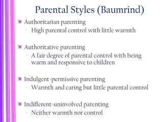 Parental Styles (Baumrind)
Authoritarian parenting
‐ High parental control with little warmth
Authoritative parenting
‐ A fair degree of parental control with being
warm and responsive to children
Indulgent-permissive parenting
‐ Warmth and caring but little parental control
Indifferent-uninvolved parenting
‐ Neither warmth nor control
 
