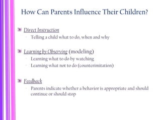 How Can Parents Influence Their Children?
Direct Instruction
‐ Telling a child what to do, when and why
Learning by Observing (modeling)
‐ Learning what to do by watching
‐ Learning what not to do (counterimitation)
Feedback
‐ Parents indicate whether a behavior is appropriate and should
continue or should stop
 
