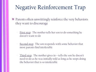 Negative Reinforcement Trap
Parents often unwittingly reinforce the very behaviors
they want to discourage
‐ First step: The mother tells her son to do something he
doesn’t want to do
‐ Second step: The son responds with some behavior that
most parents find intolerable
‐ Third step: The mother gives in – tells the son he doesn’t
need to do as he was initially told as long as he stops doing
the behavior that is so intolerable
 