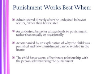 Punishment Works Best When:
Administered directly after the undesired behavior
occurs, rather than hours later
An undesired behavior always leads to punishment,
rather than usually or occasionally
Accompanied by an explanation of why the child was
punished and how punishment can be avoided in the
future
The child has a warm, affectionate relationship with
the person administering the punishment
 