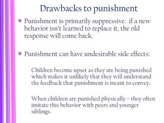 Drawbacks to punishment
Punishment is primarily suppressive: if a new
behavior isn’t learned to replace it, the old
response will come back.
Punishment can have undesirable side effects:
‐ Children become upset as they are being punished
which makes it unlikely that they will understand
the feedback that punishment is meant to convey.
‐ When children are punished physically – they often
imitate this behavior with peers and younger
siblings.
 