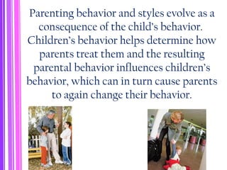 Parenting behavior and styles evolve as a
consequence of the child’s behavior.
Children’s behavior helps determine how
parents treat them and the resulting
parental behavior influences children’s
behavior, which can in turn cause parents
to again change their behavior.
 