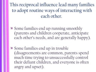 This reciprocal influence lead many families
to adopt routine ways of interacting with
each other.
Some families end up running smoothly
(parents and children cooperate, anticipate
each other’s needs, and are generally happy).
Some families end up in trouble
(disagreements are common, parents spend
much time trying to unsuccessfully control
their defiant children, and everyone is often
angry and upset).
 