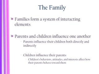 The Family
Families form a system of interacting
elements
Parents and children influence one another
‐ Parents influence their children both directly and
indirectly
‐ Children influence their parents
‐ Children’s behaviors, attitudes, and interests affect how
their parents behave toward them
 