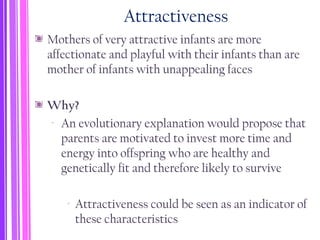 Attractiveness
Mothers of very attractive infants are more
affectionate and playful with their infants than are
mother of infants with unappealing faces
Why?
‐ An evolutionary explanation would propose that
parents are motivated to invest more time and
energy into offspring who are healthy and
genetically fit and therefore likely to survive
‐ Attractiveness could be seen as an indicator of
these characteristics
 