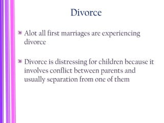Divorce
Alot all first marriages are experiencing
divorce
Divorce is distressing for children because it
involves conflict between parents and
usually separation from one of them
 