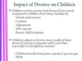 Impact of Divorce on Children
Children whose parents had divorced fare poorly
compared to children from intact families in:
‐ School achievement
‐ Conduct
‐ Adjustment
‐ Self-concept
‐ Parent-child relations
Children adjust to divorce more readily if their
divorced parents cooperate with each other,
especially on disciplinary matters
‐ Children benefit from joint custody if parents get
along
 