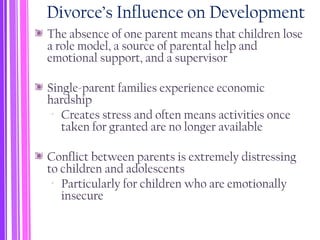 Divorce’s Influence on Development
The absence of one parent means that children lose
a role model, a source of parental help and
emotional support, and a supervisor
Single-parent families experience economic
hardship
‐ Creates stress and often means activities once
taken for granted are no longer available
Conflict between parents is extremely distressing
to children and adolescents
‐ Particularly for children who are emotionally
insecure
 