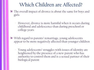 Which Children are Affected?
The overall impact of divorce is about the same for boys and
girls
‐ However, divorce is more harmful when it occurs during
childhood and adolescence than during preschool or
college years
With regard to parents’ remarriage, young adolescents
appear to be more negatively affected than younger children
‐ Young adolescents’ struggles with issues of identity are
heightened by the presence of a new parent who has
authority to control them and is a sexual partner of their
biological parent
 