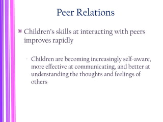 Peer Relations
Children’s skills at interacting with peers
improves rapidly
‐ Children are becoming increasingly self-aware,
more effective at communicating, and better at
understanding the thoughts and feelings of
others
 