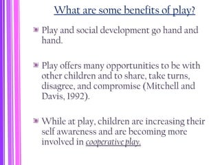 What are some benefits of play?
Play and social development go hand and
hand.
Play offers many opportunities to be with
other children and to share, take turns,
disagree, and compromise (Mitchell and
Davis, 1992).
While at play, children are increasing their
self awareness and are becoming more
involved in cooperative play.
 