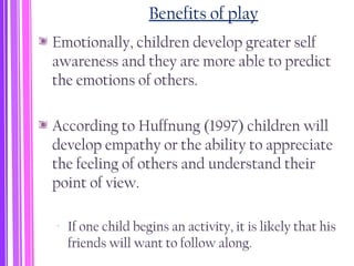 Benefits of play
Emotionally, children develop greater self
awareness and they are more able to predict
the emotions of others.
According to Huffnung (1997) children will
develop empathy or the ability to appreciate
the feeling of others and understand their
point of view.
‐ If one child begins an activity, it is likely that his
friends will want to follow along.
 