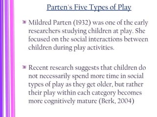 Parten's Five Types of Play
Mildred Parten (1932) was one of the early
researchers studying children at play. She
focused on the social interactions between
children during play activities.
Recent research suggests that children do
not necessarily spend more time in social
types of play as they get older, but rather
their play within each category becomes
more cognitively mature (Berk, 2004)
 