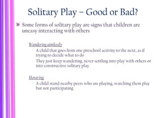 Solitary Play – Good or Bad?
Some forms of solitary play are signs that children are
uneasy interacting with others
‐ Wandering aimlessly
‐ A child that goes from one preschool activity to the next, as if
trying to decide what to do
‐ They just keep wandering, never settling into play with others or
into constructive solitary play
‐ Hovering
‐ A child stand nearby peers who are playing, watching them play
but not participating
 