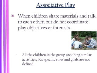 Associative Play
When children share materials and talk
to each other, but do not coordinate
play objectives or interests.
‐ All the children in the group are doing similar
activities, but specific roles and goals are not
defined.
 