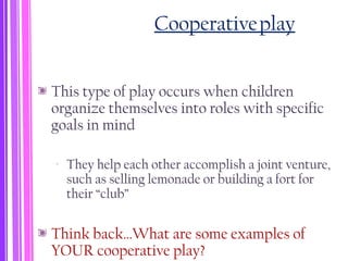 Cooperativeplay
This type of play occurs when children
organize themselves into roles with specific
goals in mind
‐ They help each other accomplish a joint venture,
such as selling lemonade or building a fort for
their “club”
Think back…What are some examples of
YOUR cooperative play?
 
