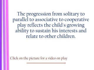 The progression from solitary to
parallel to associative to cooperative
play reflects the child's growing
ability to sustain his interests and
relate to other children.
Click on the picture for a video on play
 
