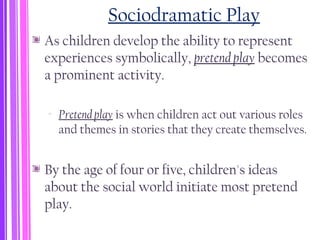 Sociodramatic Play
As children develop the ability to represent
experiences symbolically, pretend play becomes
a prominent activity.
‐ Pretend play is when children act out various roles
and themes in stories that they create themselves.
By the age of four or five, children's ideas
about the social world initiate most pretend
play.
 