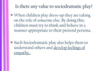 Is there any value to sociodramatic play?
When children play dress-up they are taking
on the role of someone else. By doing this,
children must try to think and behave in a
manner appropriate to their pretend persona.
Such Sociodramatic play also helps them to
understand others and develop feelings of
empathy.
 