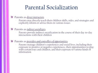 Parental Socialization
Parents as direct instructors
‐ Parents may directly teach their children skills, rules, and strategies and
explicitly inform or advise them on various issues
Parents as indirect socializers
‐ Parents provide indirect socialization in the course of their day-to-day
interactions with their children
Parents as providers and controllers of opportunities
‐ Parents manage children’s experiences and social lives, including their
exposure to positive or negative experiences, their opportunities to play
with certain toys and children, and their exposure to various kinds of
information
 