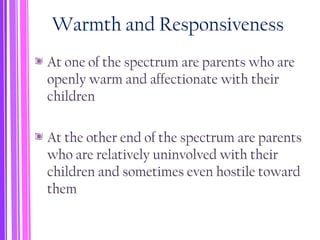 Warmth and Responsiveness
At one of the spectrum are parents who are
openly warm and affectionate with their
children
At the other end of the spectrum are parents
who are relatively uninvolved with their
children and sometimes even hostile toward
them
 