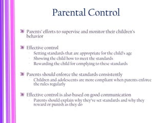 Parental Control
Parents’ efforts to supervise and monitor their children’s
behavior
Effective control
‐ Setting standards that are appropriate for the child’s age
‐ Showing the child how to meet the standards
‐ Rewarding the child for complying to these standards
Parents should enforce the standards consistently
‐ Children and adolescents are more compliant when parents enforce
the rules regularly
Effective control is also based on good communication
‐ Parents should explain why they’ve set standards and why they
reward or punish as they do
 