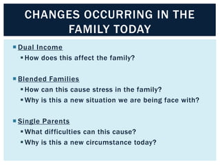 CHANGES OCCURRING IN THE
FAMILY TODAY
 Dual Income
 How does this affect the family?
 Blended Families
 How can this cause stress in the family?
 Why is this a new situation we are being face with?
 Single Parents
 What difficulties can this cause?
 Why is this a new circumstance today?

 