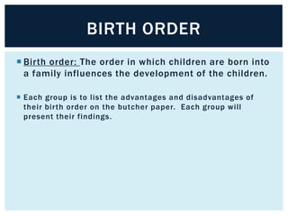 BIRTH ORDER
 Birth order: The order in which children are born into
a family influences the development of the children.
 Each group is to list the advantages and disadvantages of
their birth order on the butcher paper. Each group will
present their findings.

 