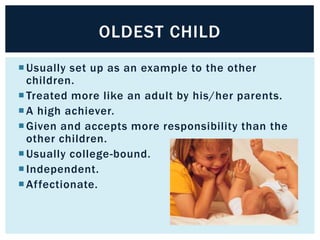OLDEST CHILD
 Usually set up as an example to the other
children.
 Treated more like an adult by his/her parents.
 A high achiever.
 Given and accepts more responsibility than the
other children.
 Usually college-bound.
 Independent.
 Affectionate.

 