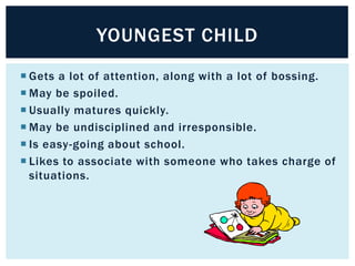 YOUNGEST CHILD
 Gets a lot of attention, along with a lot of bossing.
 May be spoiled.
 Usually matures quickly.
 May be undisciplined and irresponsible.
 Is easy-going about school.
 Likes to associate with someone who takes charge of
situations.

 