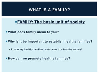 WHAT IS A FAMILY?
FAMILY: The basic unit of society
 What does family mean to you?

 Why is it be important to establish healthy families?
 Promoting healthy families contributes to a healthy society!

 How can we promote healthy families?

 