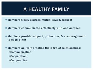 A HEALTHY FAMILY
 Members freely express mutual love & respect
 Members communicate effectively with one another
 Members provide support, protection, & encouragement
to each other
 Members actively practice the 3 C’s of relationships:
 Communication
 Cooperation
 Compromise

 