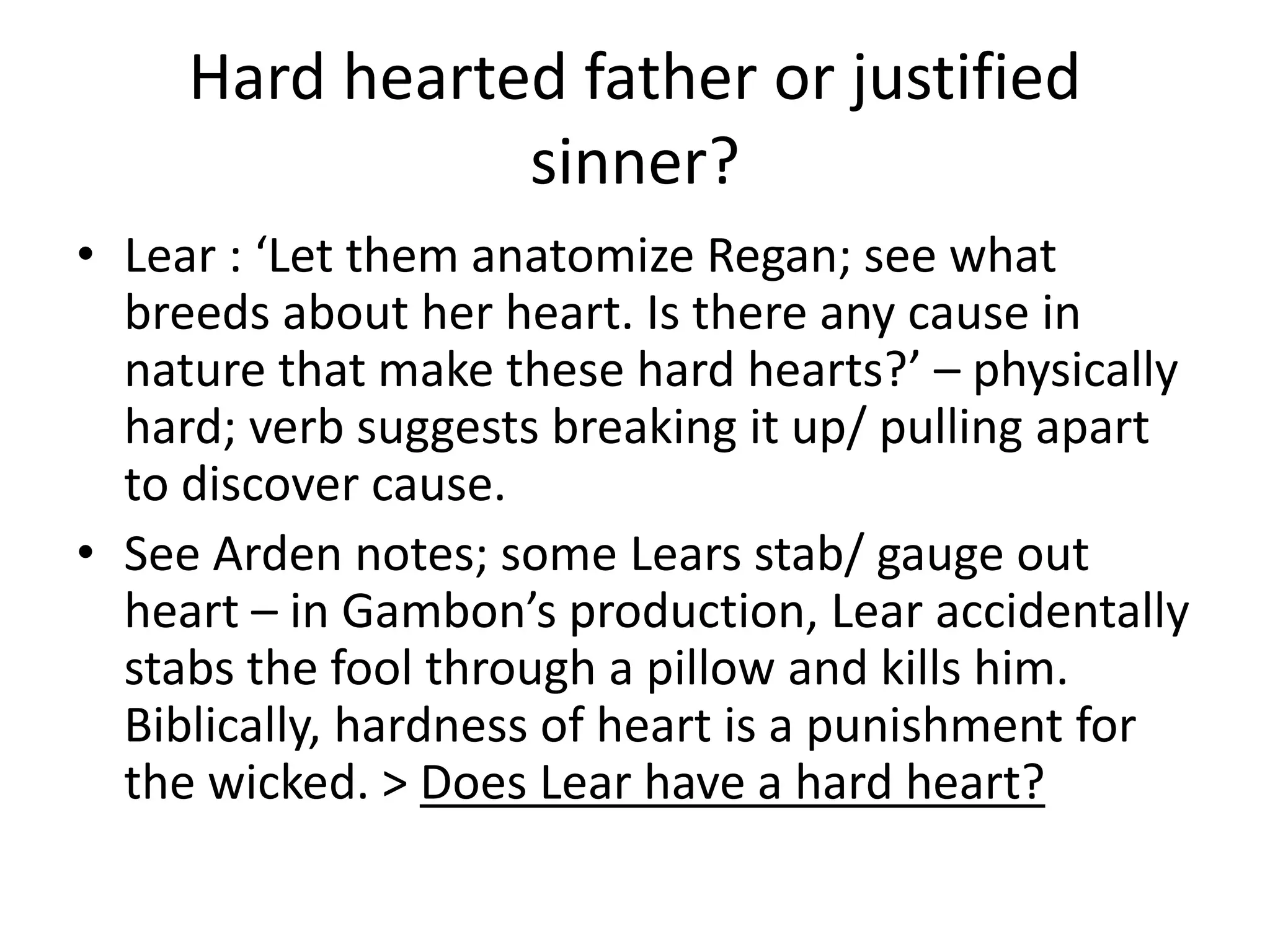 Hard hearted father or justified
sinner?
• Lear : ‘Let them anatomize Regan; see what
breeds about her heart. Is there any cause in
nature that make these hard hearts?’ – physically
hard; verb suggests breaking it up/ pulling apart
to discover cause.
• See Arden notes; some Lears stab/ gauge out
heart – in Gambon’s production, Lear accidentally
stabs the fool through a pillow and kills him.
Biblically, hardness of heart is a punishment for
the wicked. > Does Lear have a hard heart?
 