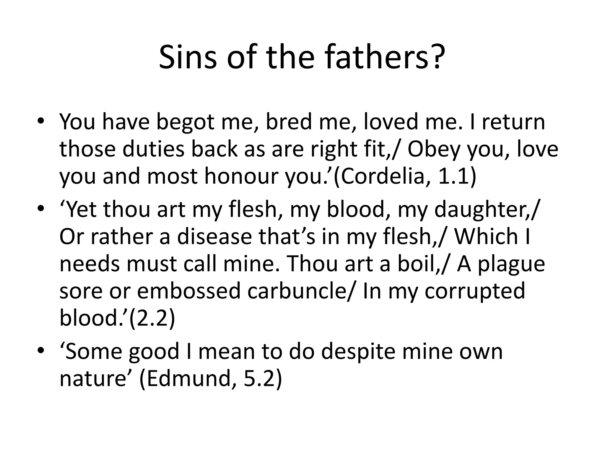 Sins of the fathers?
• You have begot me, bred me, loved me. I return
those duties back as are right fit,/ Obey you, love
you and most honour you.’(Cordelia, 1.1)
• ‘Yet thou art my flesh, my blood, my daughter,/
Or rather a disease that’s in my flesh,/ Which I
needs must call mine. Thou art a boil,/ A plague
sore or embossed carbuncle/ In my corrupted
blood.’(2.2)
• ‘Some good I mean to do despite mine own
nature’ (Edmund, 5.2)
 
