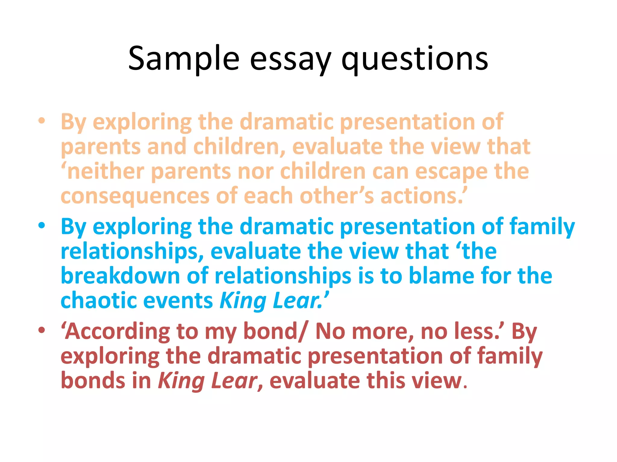Sample essay questions
• By exploring the dramatic presentation of
parents and children, evaluate the view that
‘neither parents nor children can escape the
consequences of each other’s actions.’
• By exploring the dramatic presentation of family
relationships, evaluate the view that ‘the
breakdown of relationships is to blame for the
chaotic events King Lear.’
• ‘According to my bond/ No more, no less.’ By
exploring the dramatic presentation of family
bonds in King Lear, evaluate this view.
 
