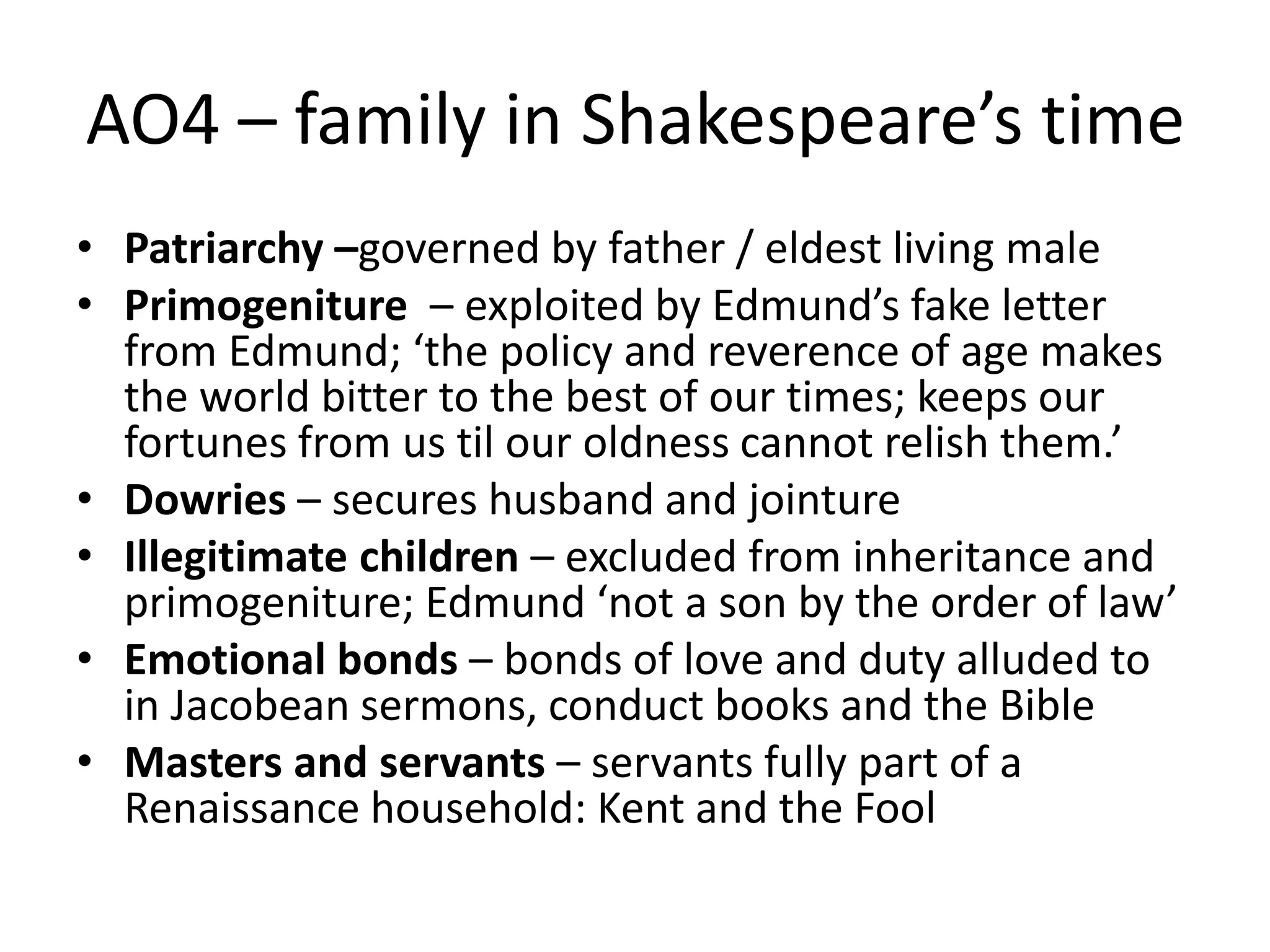 AO4 – family in Shakespeare’s time
• Patriarchy –governed by father / eldest living male
• Primogeniture – exploited by Edmund’s fake letter
from Edmund; ‘the policy and reverence of age makes
the world bitter to the best of our times; keeps our
fortunes from us til our oldness cannot relish them.’
• Dowries – secures husband and jointure
• Illegitimate children – excluded from inheritance and
primogeniture; Edmund ‘not a son by the order of law’
• Emotional bonds – bonds of love and duty alluded to
in Jacobean sermons, conduct books and the Bible
• Masters and servants – servants fully part of a
Renaissance household: Kent and the Fool
 