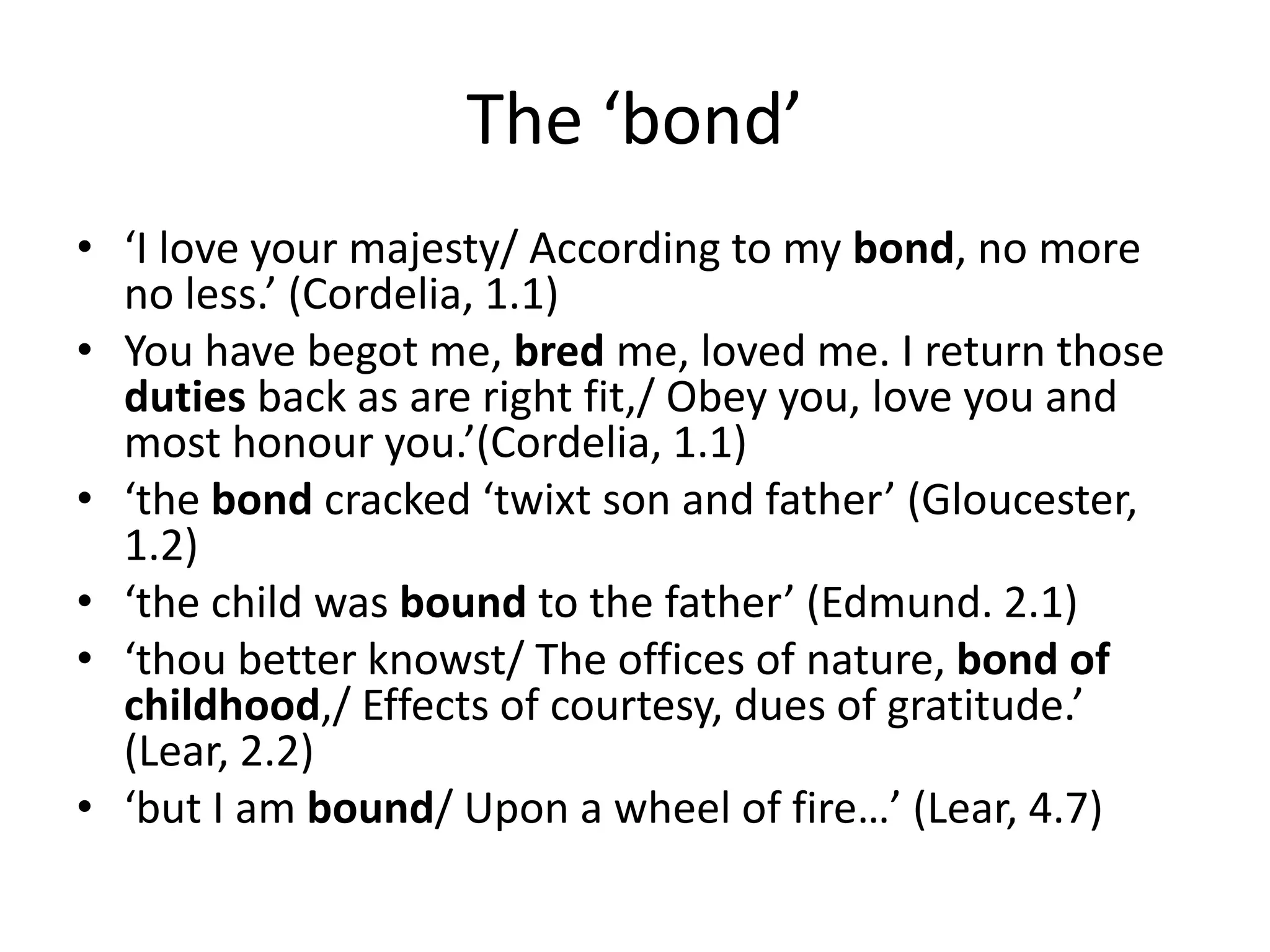 The ‘bond’
• ‘I love your majesty/ According to my bond, no more
no less.’ (Cordelia, 1.1)
• You have begot me, bred me, loved me. I return those
duties back as are right fit,/ Obey you, love you and
most honour you.’(Cordelia, 1.1)
• ‘the bond cracked ‘twixt son and father’ (Gloucester,
1.2)
• ‘the child was bound to the father’ (Edmund. 2.1)
• ‘thou better knowst/ The offices of nature, bond of
childhood,/ Effects of courtesy, dues of gratitude.’
(Lear, 2.2)
• ‘but I am bound/ Upon a wheel of fire…’ (Lear, 4.7)
 