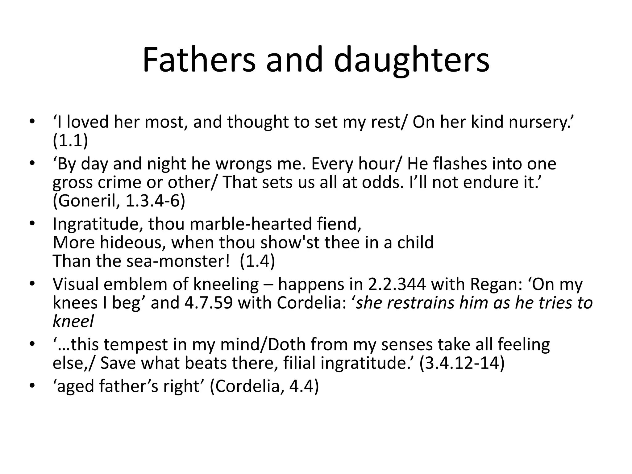 Fathers and daughters
• ‘I loved her most, and thought to set my rest/ On her kind nursery.’
(1.1)
• ‘By day and night he wrongs me. Every hour/ He flashes into one
gross crime or other/ That sets us all at odds. I’ll not endure it.’
(Goneril, 1.3.4-6)
• Ingratitude, thou marble-hearted fiend,
More hideous, when thou show'st thee in a child
Than the sea-monster! (1.4)
• Visual emblem of kneeling – happens in 2.2.344 with Regan: ‘On my
knees I beg’ and 4.7.59 with Cordelia: ‘she restrains him as he tries to
kneel
• ‘…this tempest in my mind/Doth from my senses take all feeling
else,/ Save what beats there, filial ingratitude.’ (3.4.12-14)
• ‘aged father’s right’ (Cordelia, 4.4)
 