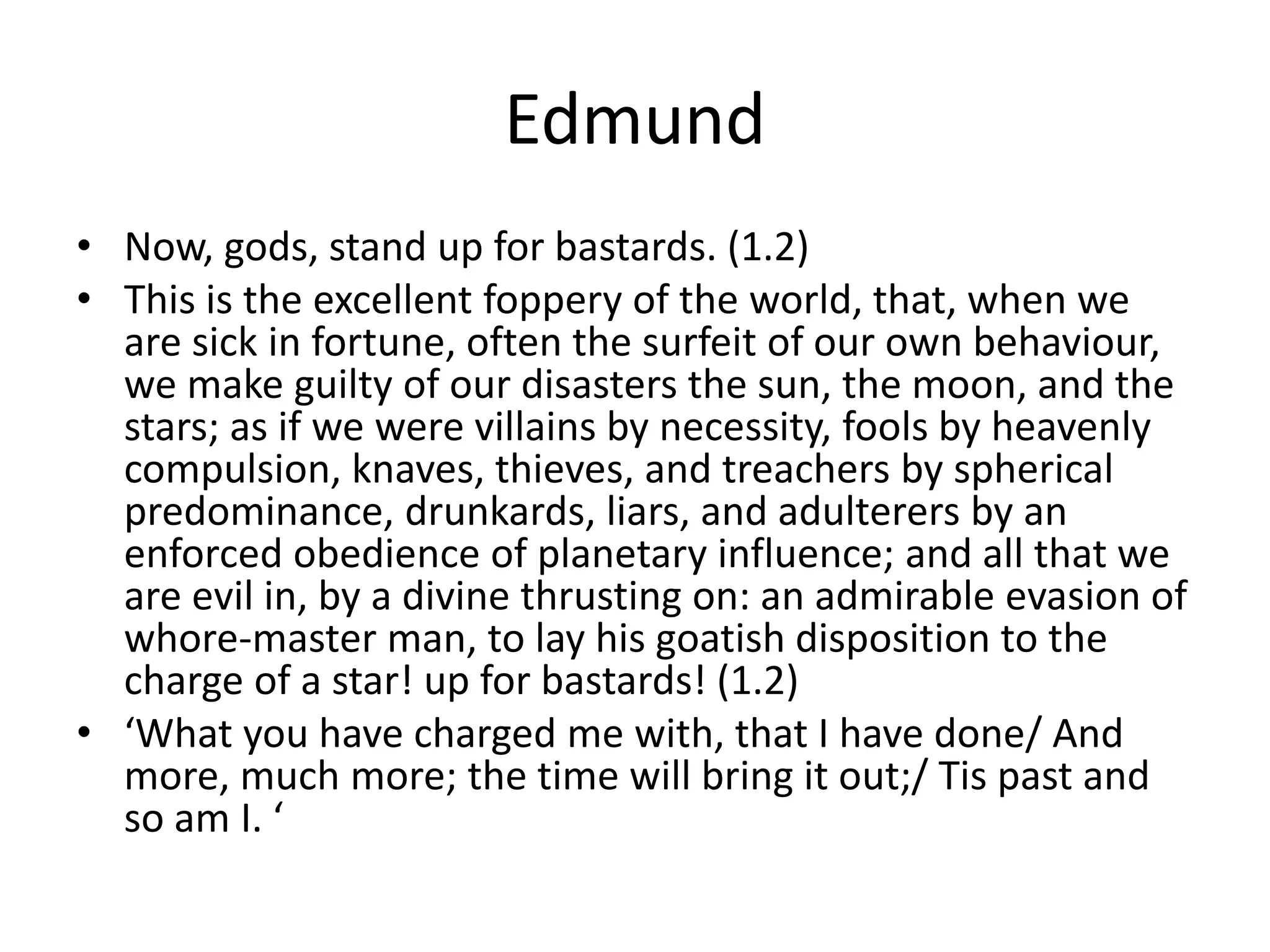 Edmund
• Now, gods, stand up for bastards. (1.2)
• This is the excellent foppery of the world, that, when we
are sick in fortune, often the surfeit of our own behaviour,
we make guilty of our disasters the sun, the moon, and the
stars; as if we were villains by necessity, fools by heavenly
compulsion, knaves, thieves, and treachers by spherical
predominance, drunkards, liars, and adulterers by an
enforced obedience of planetary influence; and all that we
are evil in, by a divine thrusting on: an admirable evasion of
whore-master man, to lay his goatish disposition to the
charge of a star! up for bastards! (1.2)
• ‘What you have charged me with, that I have done/ And
more, much more; the time will bring it out;/ Tis past and
so am I. ‘
 