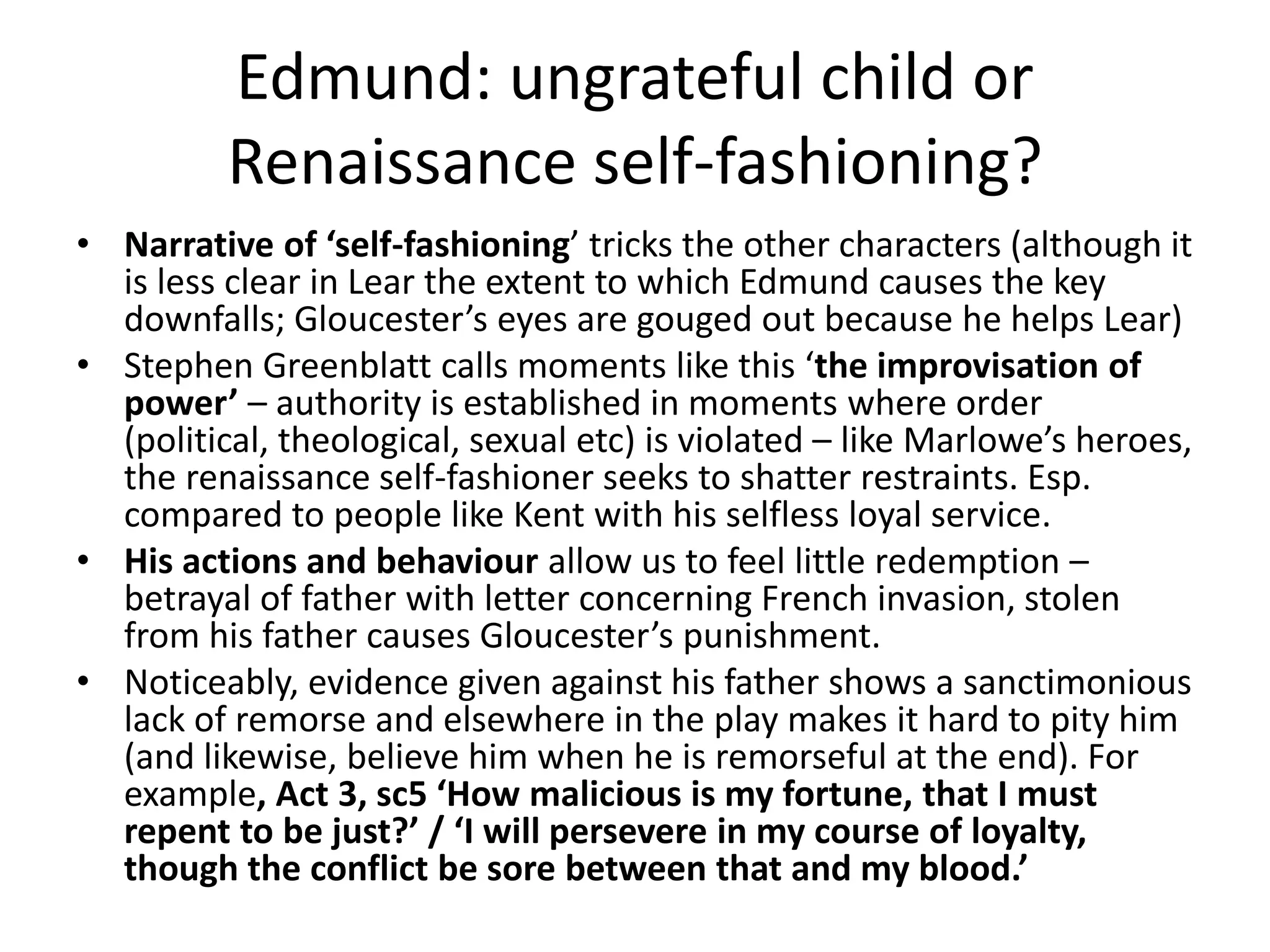 Edmund: ungrateful child or
Renaissance self-fashioning?
• Narrative of ‘self-fashioning’ tricks the other characters (although it
is less clear in Lear the extent to which Edmund causes the key
downfalls; Gloucester’s eyes are gouged out because he helps Lear)
• Stephen Greenblatt calls moments like this ‘the improvisation of
power’ – authority is established in moments where order
(political, theological, sexual etc) is violated – like Marlowe’s heroes,
the renaissance self-fashioner seeks to shatter restraints. Esp.
compared to people like Kent with his selfless loyal service.
• His actions and behaviour allow us to feel little redemption –
betrayal of father with letter concerning French invasion, stolen
from his father causes Gloucester’s punishment.
• Noticeably, evidence given against his father shows a sanctimonious
lack of remorse and elsewhere in the play makes it hard to pity him
(and likewise, believe him when he is remorseful at the end). For
example, Act 3, sc5 ‘How malicious is my fortune, that I must
repent to be just?’ / ‘I will persevere in my course of loyalty,
though the conflict be sore between that and my blood.’
 