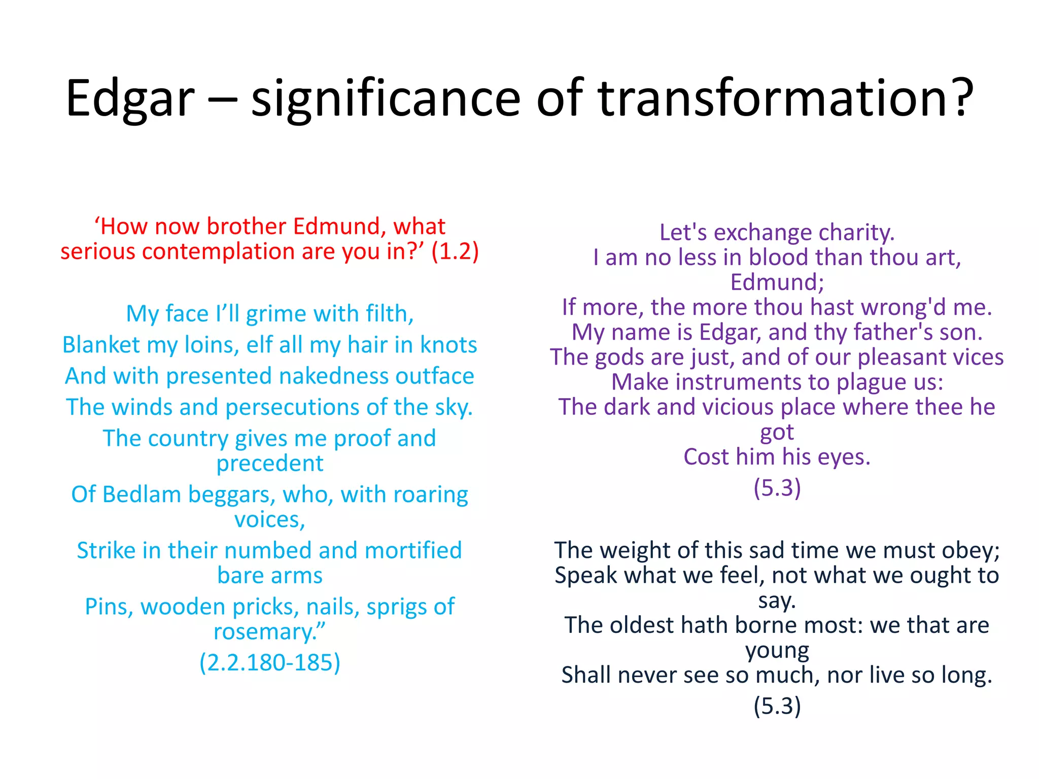 Edgar – significance of transformation?
‘How now brother Edmund, what
serious contemplation are you in?’ (1.2)
My face I’ll grime with filth,
Blanket my loins, elf all my hair in knots
And with presented nakedness outface
The winds and persecutions of the sky.
The country gives me proof and
precedent
Of Bedlam beggars, who, with roaring
voices,
Strike in their numbed and mortified
bare arms
Pins, wooden pricks, nails, sprigs of
rosemary.”
(2.2.180-185)
Let's exchange charity.
I am no less in blood than thou art,
Edmund;
If more, the more thou hast wrong'd me.
My name is Edgar, and thy father's son.
The gods are just, and of our pleasant vices
Make instruments to plague us:
The dark and vicious place where thee he
got
Cost him his eyes.
(5.3)
The weight of this sad time we must obey;
Speak what we feel, not what we ought to
say.
The oldest hath borne most: we that are
young
Shall never see so much, nor live so long.
(5.3)
 