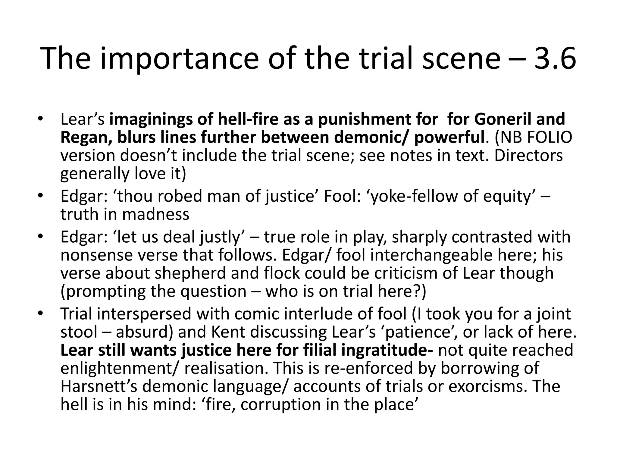 The importance of the trial scene – 3.6
• Lear’s imaginings of hell-fire as a punishment for for Goneril and
Regan, blurs lines further between demonic/ powerful. (NB FOLIO
version doesn’t include the trial scene; see notes in text. Directors
generally love it)
• Edgar: ‘thou robed man of justice’ Fool: ‘yoke-fellow of equity’ –
truth in madness
• Edgar: ‘let us deal justly’ – true role in play, sharply contrasted with
nonsense verse that follows. Edgar/ fool interchangeable here; his
verse about shepherd and flock could be criticism of Lear though
(prompting the question – who is on trial here?)
• Trial interspersed with comic interlude of fool (I took you for a joint
stool – absurd) and Kent discussing Lear’s ‘patience’, or lack of here.
Lear still wants justice here for filial ingratitude- not quite reached
enlightenment/ realisation. This is re-enforced by borrowing of
Harsnett’s demonic language/ accounts of trials or exorcisms. The
hell is in his mind: ‘fire, corruption in the place’
 