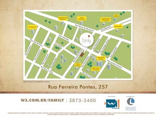Mapa ilustrativa, com distâncias alteradas 
Rua Ferreira Pontes, 257 
w3.com.br/family 3873-3400 
aeilrzação: Cnorstução: 
decoração, mobiliários, equipamentos, plantas, imagens, ilustrações, paisagismos e todos os demais projetos são apenas sugestões e poderão sofrer alterações em suas dimensões, especificações e texturas. os dados técnicos relacionados também poderão sofrer adaptações de acordo com 
eventuais exigências dos órgãos públicos. O empreendimento só será comercializado após o registro do memorial de incorporação. 
