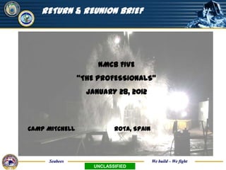 UNCLASSIFIED

   RETURN & REUNION BRIEF




                     NMCB FIVE
                “THE PROFESSIONALS”
                  JANUARY 28, 2012



CAMP MITCHELL              ROTA, SPAIN




     Seabees                             We build – We fight
                    UNCLASSIFIED
 
