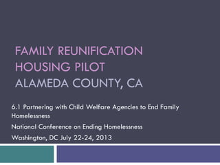 FAMILY REUNIFICATION
HOUSING PILOT
ALAMEDA COUNTY, CA
6.1 Partnering with Child Welfare Agencies to End Family
Homelessness
National Conference on Ending Homelessness
Washington, DC July 22-24, 2013
 