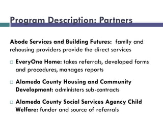 Program Description: Partners
Abode Services and Building Futures: family and
rehousing providers provide the direct services
 EveryOne Home: takes referrals, developed forms
and procedures, manages reports
 Alameda County Housing and Community
Development: administers sub-contracts
 Alameda County Social Services Agency Child
Welfare: funder and source of referrals
 