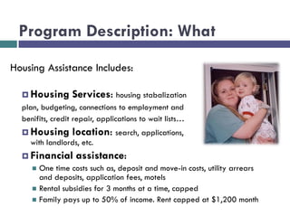 Program Description: What
Housing Assistance Includes:
 Housing Services: housing stabalization
plan, budgeting, connections to employment and
benifits, credit repair, applications to wait lists…
 Housing location: search, applications, negotiating
with landlords, etc.
 Financial assistance:
 One time costs such as, deposit and move-in costs, utility arrears
and deposits, application fees, motels
 Rental subsidies for 3 months at a time, capped
 Family pays up to 50% of income. Rent capped at $1,200 month
 